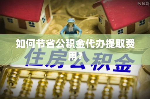 六枝如何节省公积金代办提取费用？