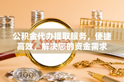 六枝公积金代办提取服务，便捷高效，解决您的资金需求