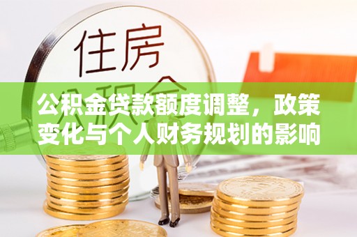 六枝公积金贷款额度调整，政策变化与个人财务规划的影响分析