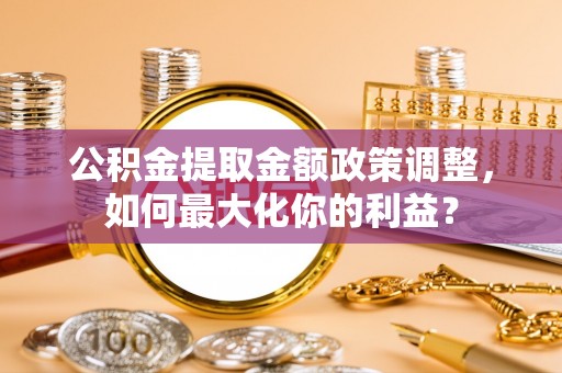 六枝公积金提取金额政策调整，如何最大化你的利益？
