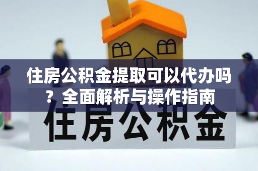 六枝住房公积金提取可以代办吗？全面解析与操作指南