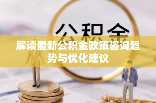 六枝解读最新公积金政策咨询趋势与优化建议