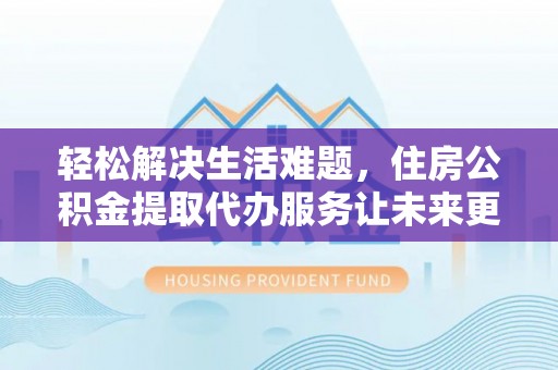 六枝轻松解决生活难题，住房公积金提取代办服务让未来更安心