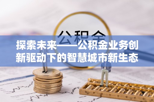 六枝探索未来——公积金业务创新驱动下的智慧城市新生态