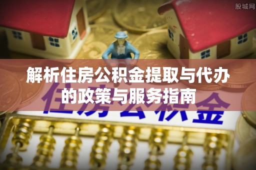 六枝解析住房公积金提取与代办的政策与服务指南