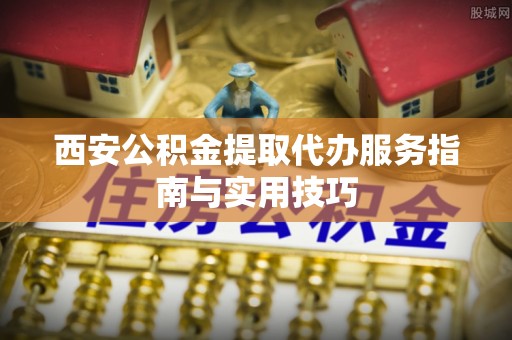 六枝西安公积金提取代办服务指南与实用技巧