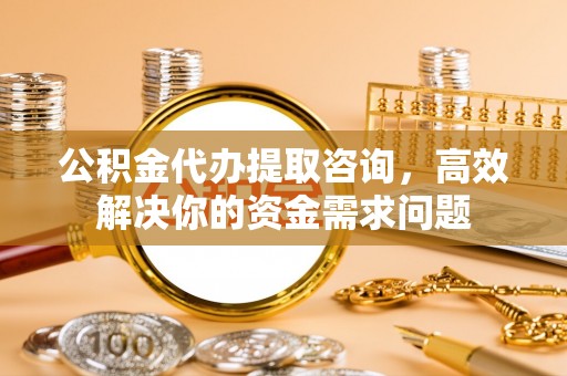 六枝公积金代办提取咨询，高效解决你的资金需求问题