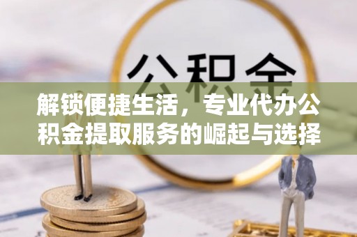 六枝解锁便捷生活，专业代办公积金提取服务的崛起与选择