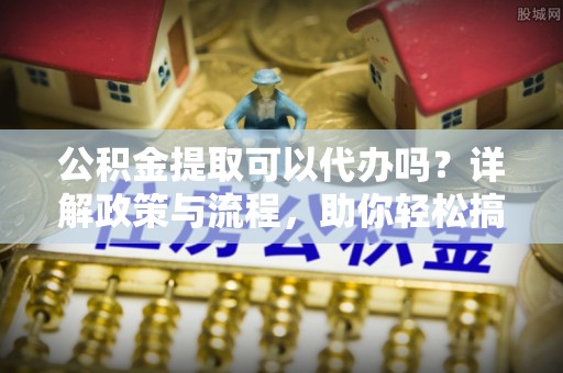 六枝公积金提取可以代办吗？详解政策与流程，助你轻松搞定！