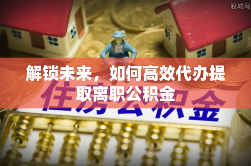 六枝解锁未来，如何高效代办提取离职公积金