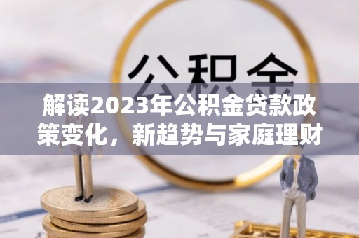 六枝解读2023年公积金贷款政策变化，新趋势与家庭理财规划