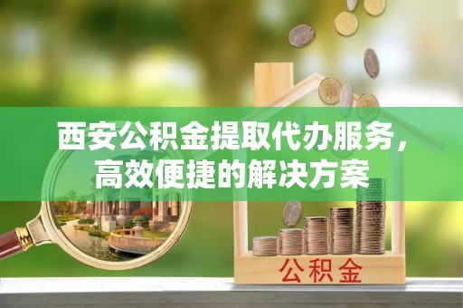 六枝西安公积金提取代办服务，高效便捷的解决方案