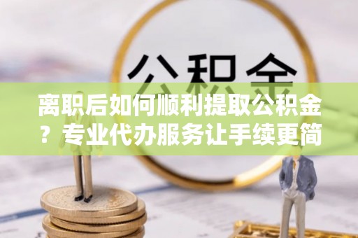 六枝离职后如何顺利提取公积金？专业代办服务让手续更简单
