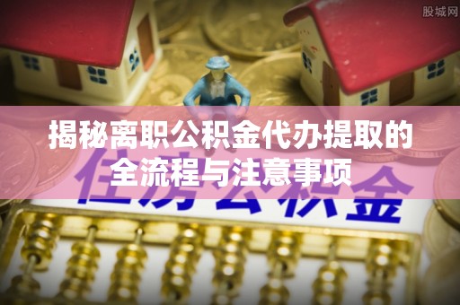 六枝揭秘离职公积金代办提取的全流程与注意事项