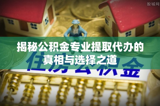 六枝揭秘公积金专业提取代办的真相与选择之道