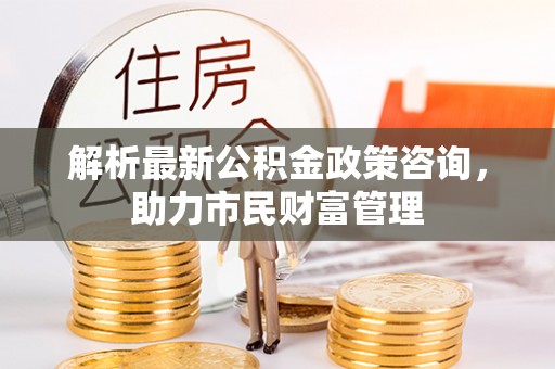 六枝解析最新公积金政策咨询，助力市民财富管理
