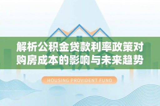 六枝解析公积金贷款利率政策对购房成本的影响与未来趋势