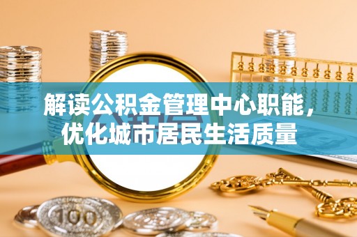 六枝解读公积金管理中心职能，优化城市居民生活质量