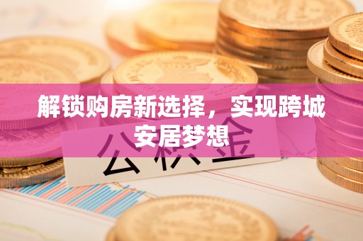 六枝解锁购房新选择，实现跨城安居梦想