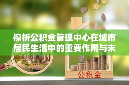 六枝探析公积金管理中心在城市居民生活中的重要作用与未来发展趋势