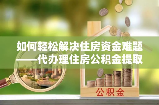 六枝如何轻松解决住房资金难题——代办理住房公积金提取服务详解
