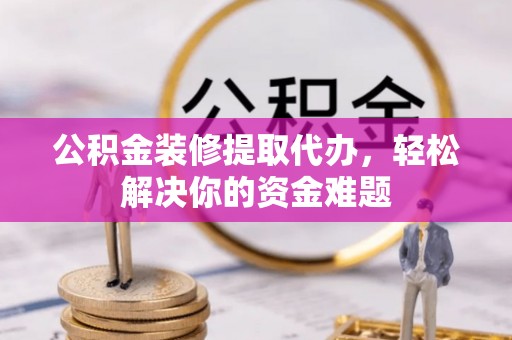六枝公积金装修提取代办，轻松解决你的资金难题