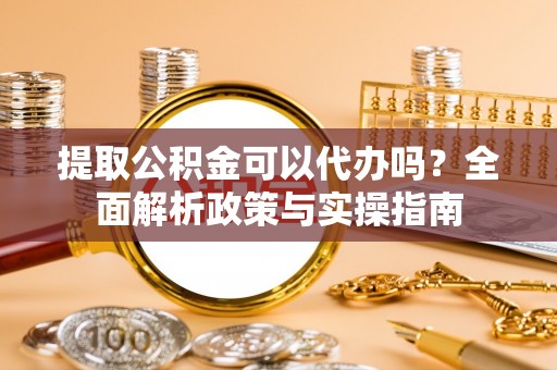 六枝提取公积金可以代办吗？全面解析政策与实操指南