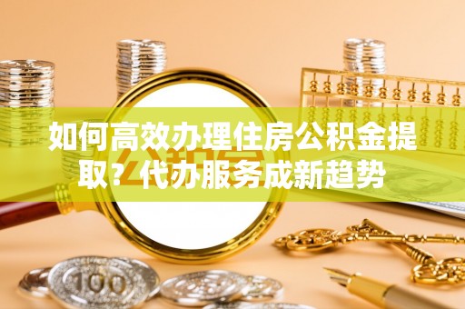 六枝如何高效办理住房公积金提取？代办服务成新趋势