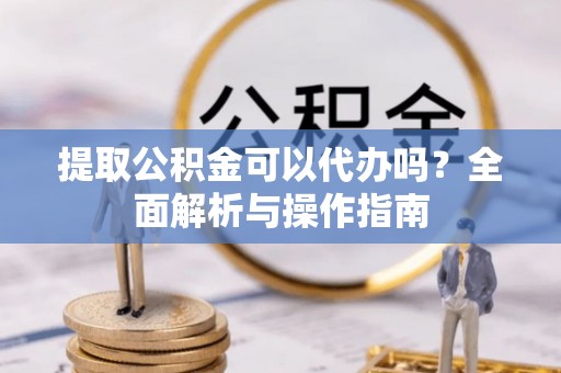 六枝提取公积金可以代办吗？全面解析与操作指南
