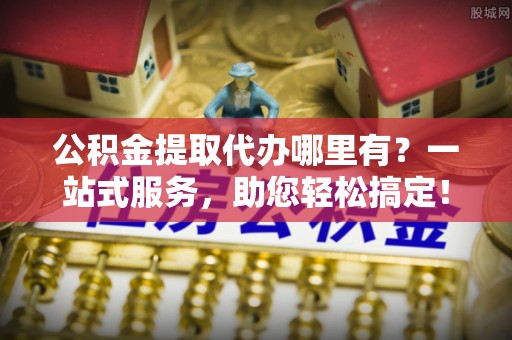 六枝公积金提取代办哪里有？一站式服务，助您轻松搞定！