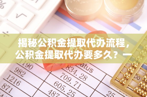 六枝揭秘公积金提取代办流程，公积金提取代办要多久？一文读懂