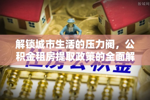 六枝解锁城市生活的压力阀，公积金租房提取政策的全面解析与实践指南