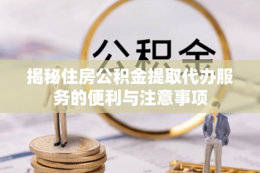 六枝揭秘住房公积金提取代办服务的便利与注意事项
