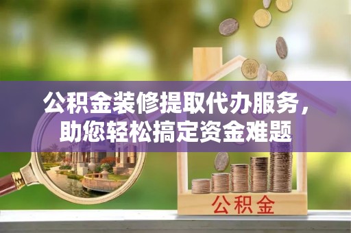 六枝公积金装修提取代办服务，助您轻松搞定资金难题