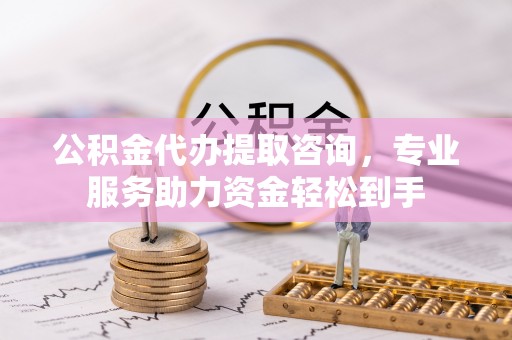 六枝公积金代办提取咨询，专业服务助力资金轻松到手