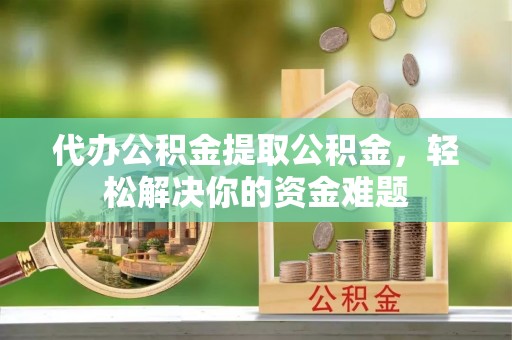六枝代办公积金提取公积金，轻松解决你的资金难题