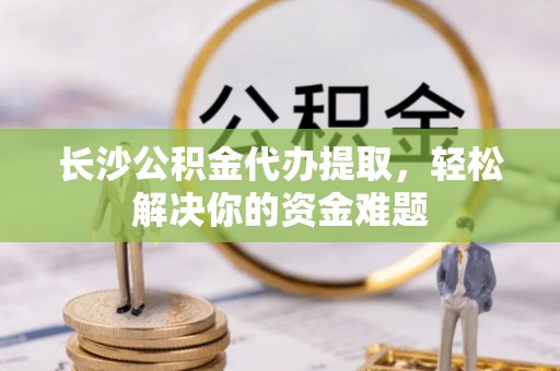六枝长沙公积金代办提取，轻松解决你的资金难题