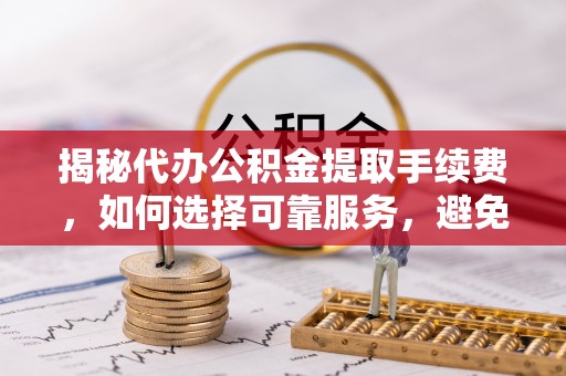 六枝揭秘代办公积金提取手续费，如何选择可靠服务，避免隐形陷阱