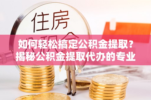 六枝如何轻松搞定公积金提取？揭秘公积金提取代办的专业服务