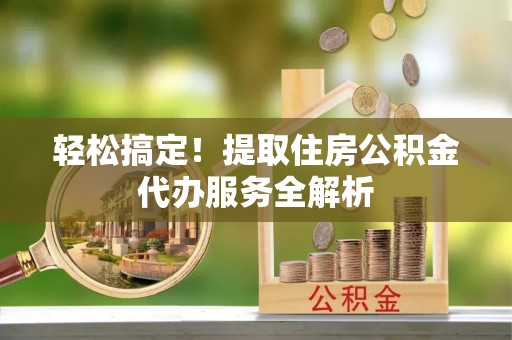 六枝轻松搞定！提取住房公积金代办服务全解析