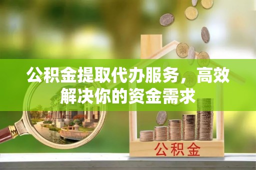 六枝公积金提取代办服务，高效解决你的资金需求