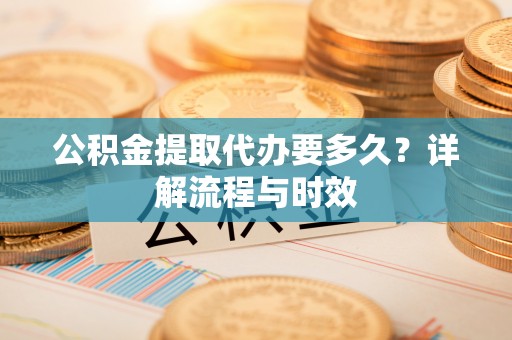 六枝公积金提取代办要多久？详解流程与时效