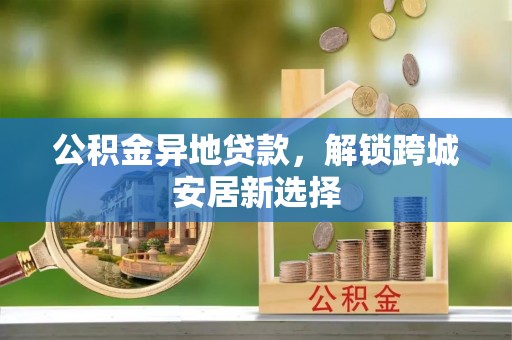 六枝公积金异地贷款，解锁跨城安居新选择