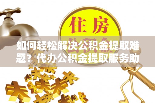 六枝如何轻松解决公积金提取难题？代办公积金提取服务助您一臂之力