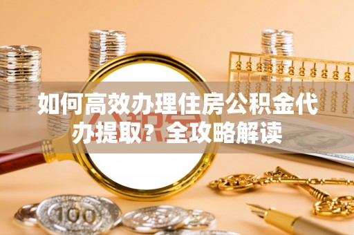 六枝如何高效办理住房公积金代办提取？全攻略解读
