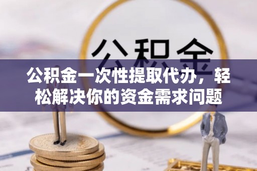 六枝公积金一次性提取代办，轻松解决你的资金需求问题