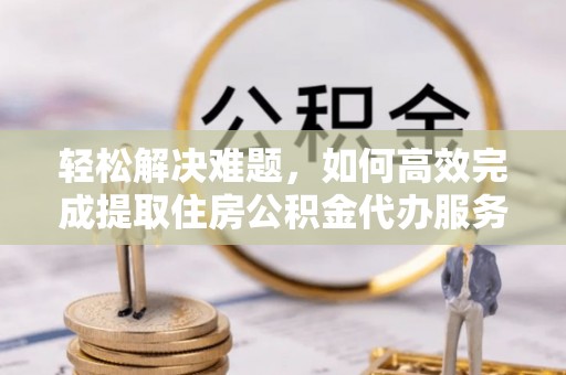 六枝轻松解决难题，如何高效完成提取住房公积金代办服务