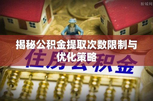 六枝揭秘公积金提取次数限制与优化策略