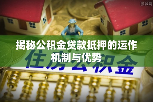 六枝揭秘公积金贷款抵押的运作机制与优势