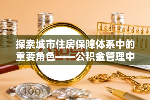 六枝探索城市住房保障体系中的重要角色——公积金管理中心
